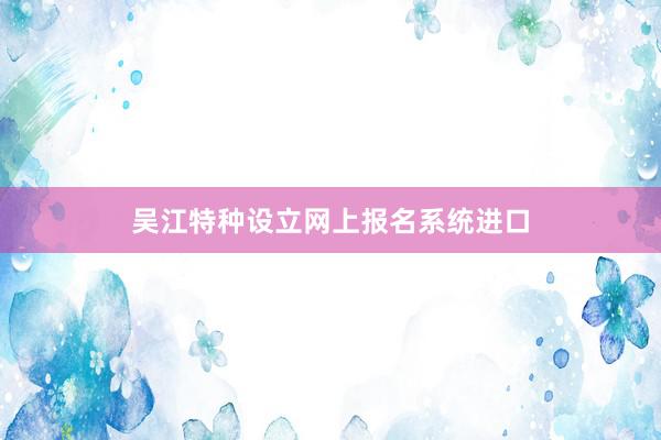 吴江特种设立网上报名系统进口