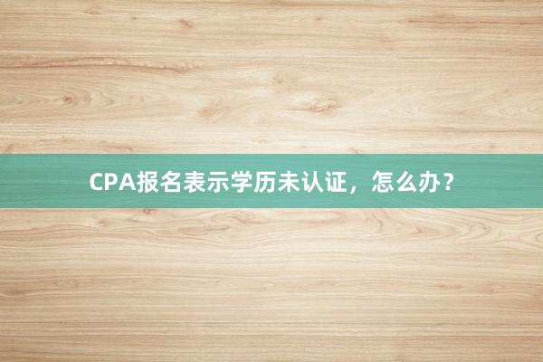 CPA报名表示学历未认证，怎么办？