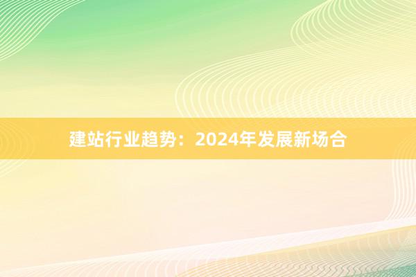 建站行业趋势：2024年发展新场合