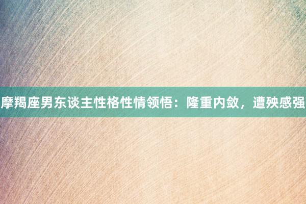 摩羯座男东谈主性格性情领悟：隆重内敛，遭殃感强