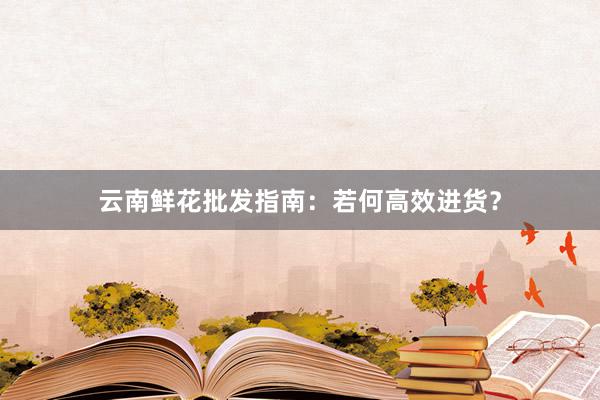 云南鲜花批发指南：若何高效进货？